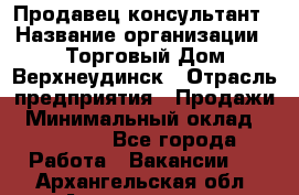 Продавец-консультант › Название организации ­ Торговый Дом Верхнеудинск › Отрасль предприятия ­ Продажи › Минимальный оклад ­ 15 000 - Все города Работа » Вакансии   . Архангельская обл.,Архангельск г.